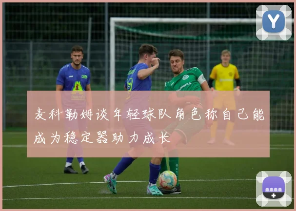 麦科勒姆谈年轻球队角色称自己能成为稳定器助力成长