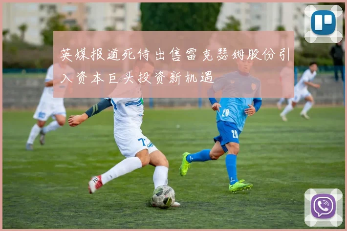 英媒报道死侍出售雷克瑟姆股份引入资本巨头投资新机遇