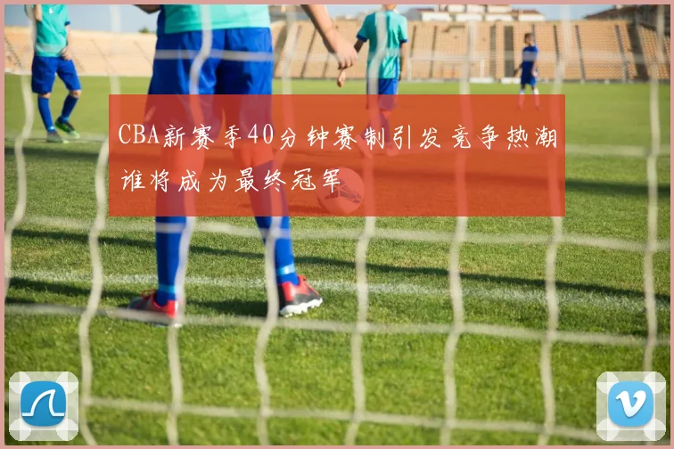CBA新赛季40分钟赛制引发竞争热潮谁将成为最终冠军