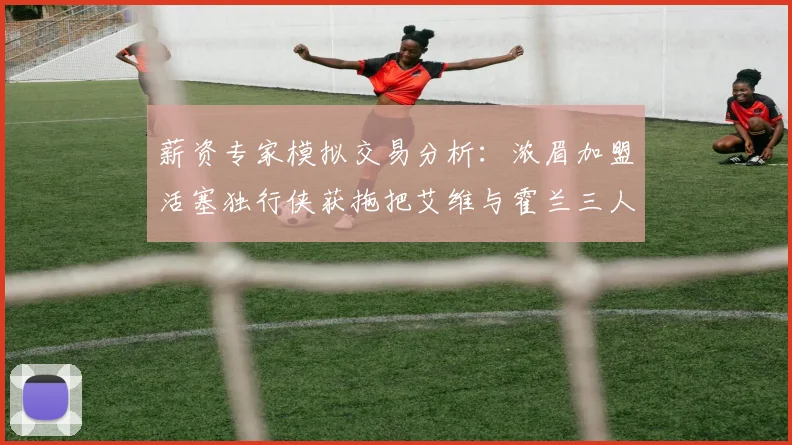 薪资专家模拟交易分析：浓眉加盟活塞独行侠获拖把艾维与霍兰三人组合