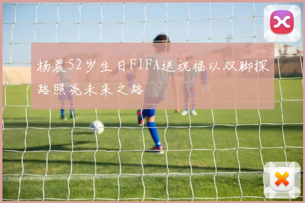 杨晨52岁生日FIFA送祝福以双脚探路照亮未来之路