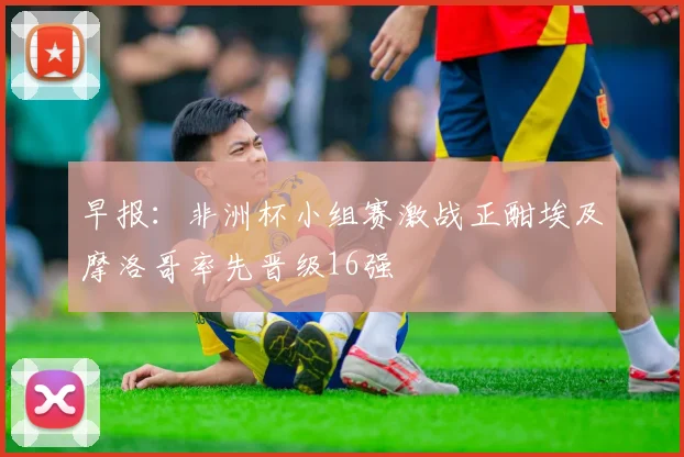 早报：非洲杯小组赛激战正酣埃及摩洛哥率先晋级16强