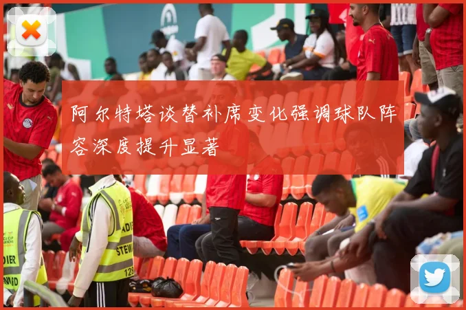 阿尔特塔谈替补席变化强调球队阵容深度提升显著