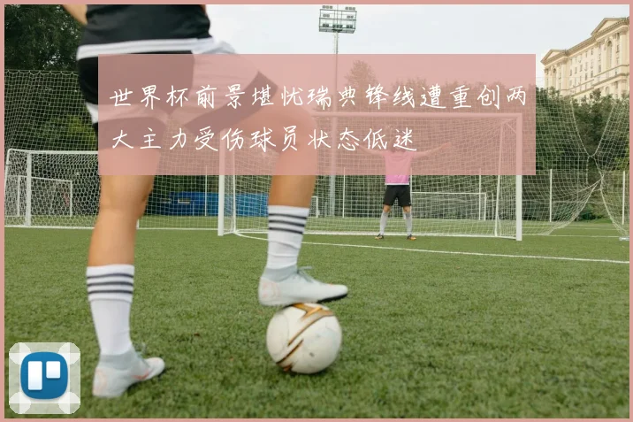 世界杯前景堪忧瑞典锋线遭重创两大主力受伤球员状态低迷