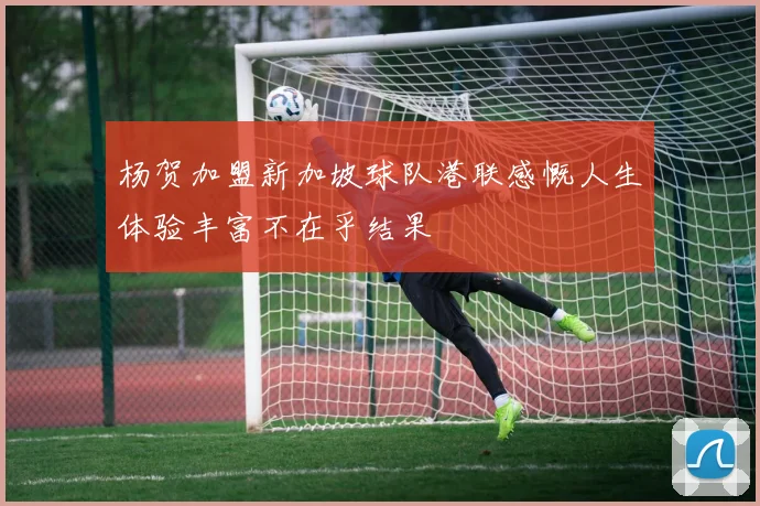 杨贺加盟新加坡球队港联感慨人生体验丰富不在乎结果