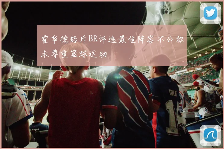霍华德怒斥BR评选最佳阵容不公称未尊重篮球运动
