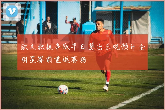 欧文积极争取早日复出乐观预计全明星赛前重返赛场