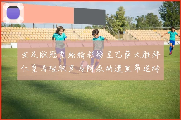 女足欧冠首轮精彩纷呈巴萨大胜拜仁皇马轻取罗马阿森纳遭里昂逆转