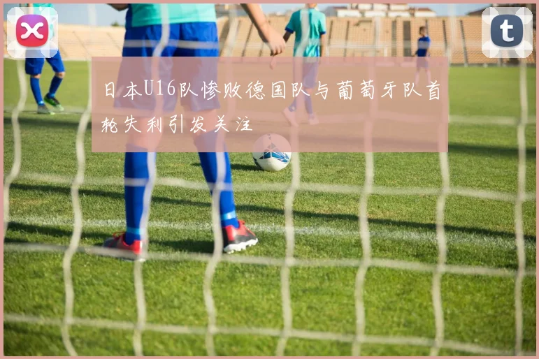 日本U16队惨败德国队与葡萄牙队首轮失利引发关注