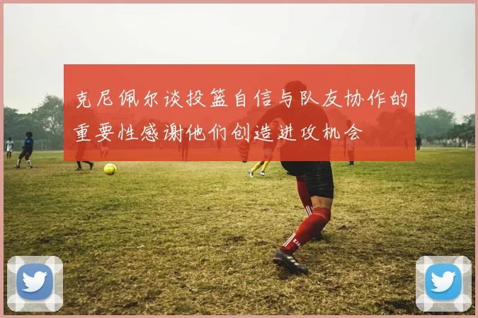 克尼佩尔谈投篮自信与队友协作的重要性感谢他们创造进攻机会