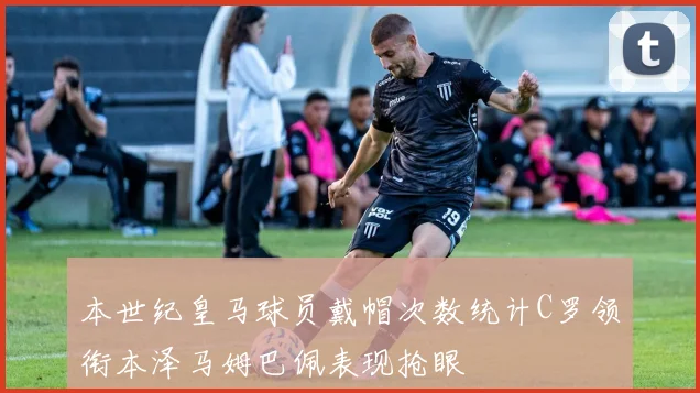 本世纪皇马球员戴帽次数统计C罗领衔本泽马姆巴佩表现抢眼