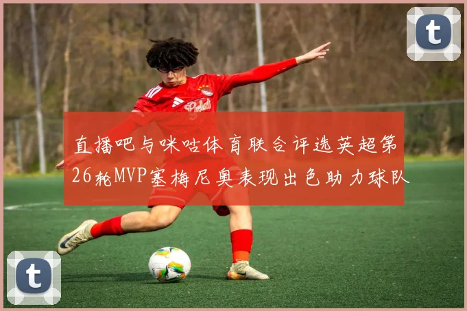 直播吧与咪咕体育联合评选英超第26轮MVP塞梅尼奥表现出色助力球队