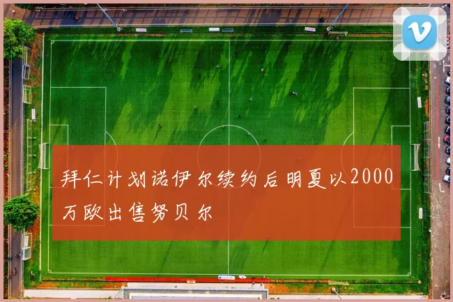 拜仁计划诺伊尔续约后明夏以2000万欧出售努贝尔
