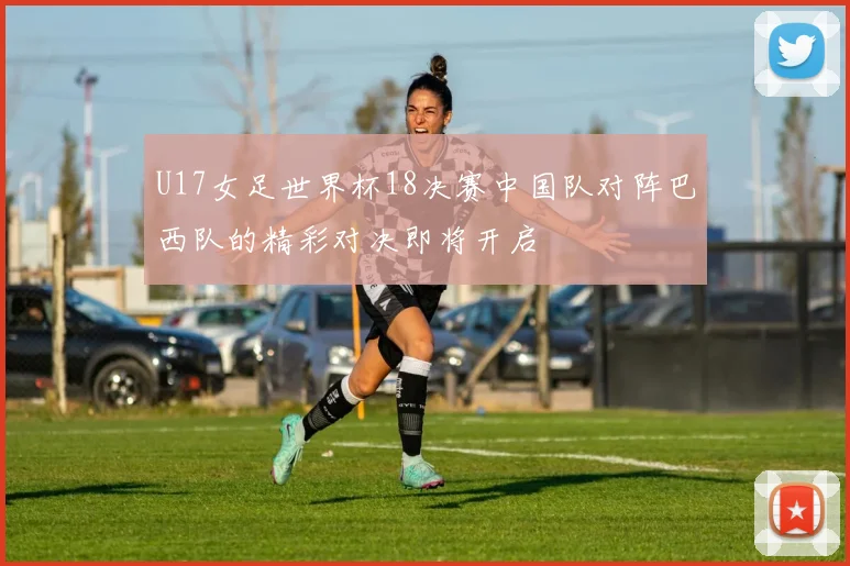 U17女足世界杯18决赛中国队对阵巴西队的精彩对决即将开启