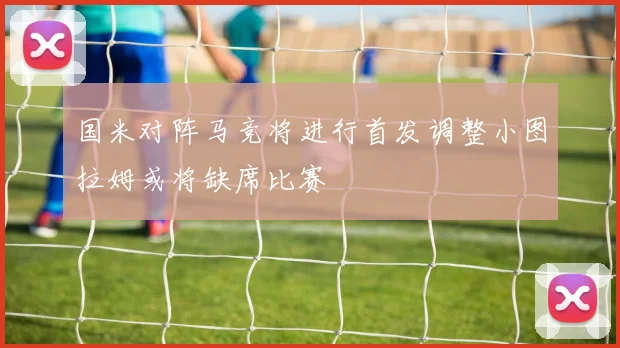 国米对阵马竞将进行首发调整小图拉姆或将缺席比赛