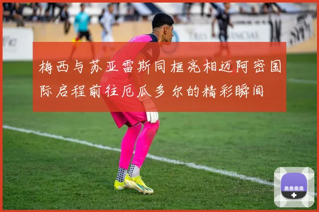 梅西与苏亚雷斯同框亮相迈阿密国际启程前往厄瓜多尔的精彩瞬间