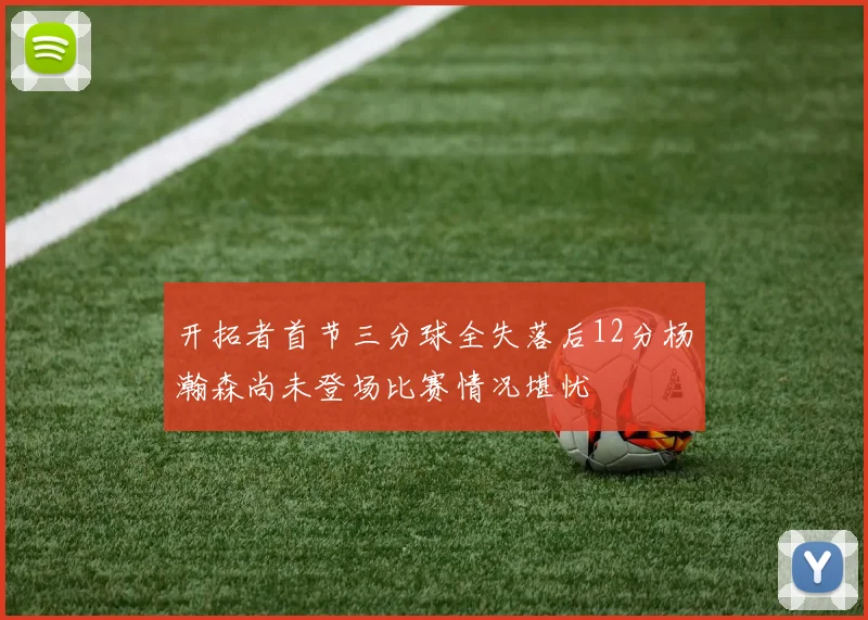 开拓者首节三分球全失落后12分杨瀚森尚未登场比赛情况堪忧