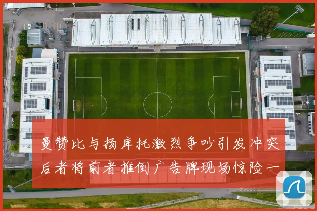 曼赞比与扬库托激烈争吵引发冲突后者将前者推倒广告牌现场惊险一幕