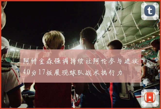 阿特金森强调持续让阿伦参与进攻40分17板展现球队战术执行力