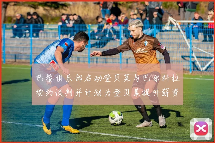 巴黎俱乐部启动登贝莱与巴尔科拉续约谈判并计划为登贝莱提升薪资待遇