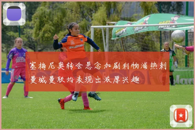 塞梅尼奥转会悬念加剧利物浦热刺曼城曼联均表现出浓厚兴趣