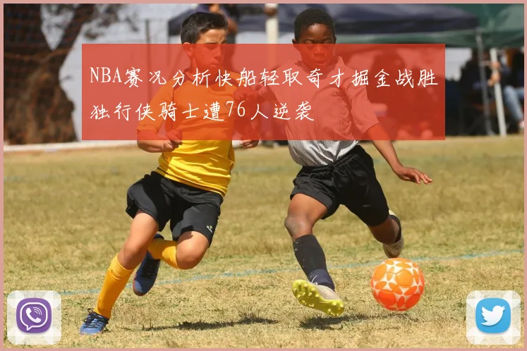 NBA赛况分析快船轻取奇才掘金战胜独行侠骑士遭76人逆袭
