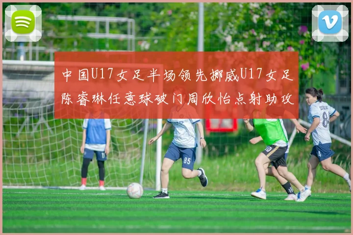 中国U17女足半场领先挪威U17女足陈睿琳任意球破门周欣怡点射助攻