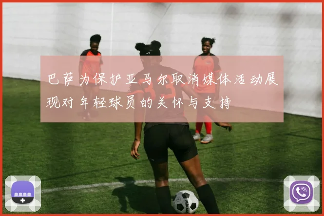 巴萨为保护亚马尔取消媒体活动展现对年轻球员的关怀与支持
