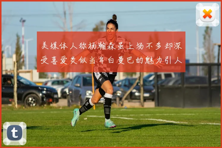 美媒体人称杨瀚森虽上场不多却深受喜爱类似当年白曼巴的魅力引人瞩目