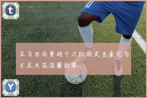 亚马尔花费超千万欧购皮克豪宅与女友共筑温馨新家