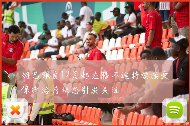 姆巴佩自12月起左膝不适持续接受保守治疗状态引发关注