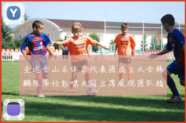 全运会山东体育代表团成立大会韩鹏陈泽仕彭啸共同出席展现团队精神与风采