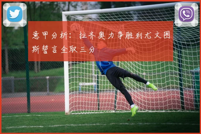 意甲分析：拉齐奥力争胜利尤文图斯誓言全取三分