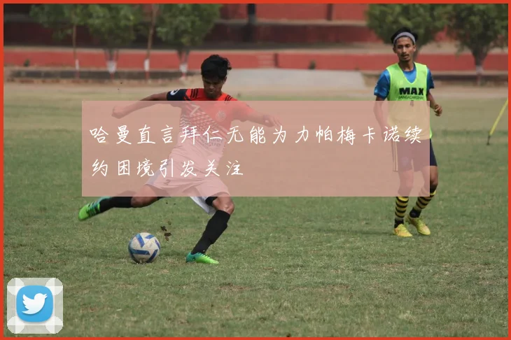 哈曼直言拜仁无能为力帕梅卡诺续约困境引发关注