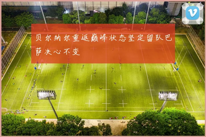 贝尔纳尔重返巅峰状态坚定留队巴萨决心不变